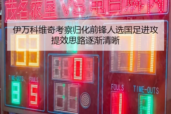 伊万科维奇考察归化前锋人选国足进攻提效思路逐渐清晰
